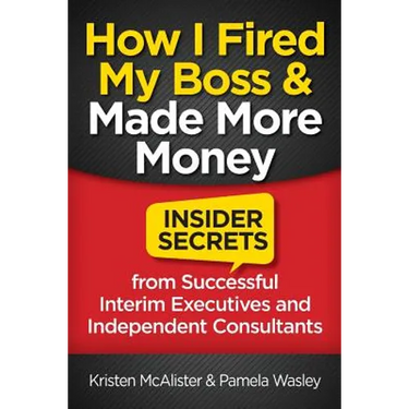 How I Fired My Boss and Made More Money: Insider Secrets from Successful Interim Executives and Independent Consultants