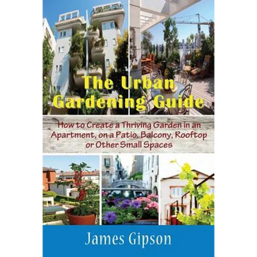 The Urban Gardening Guide: How to Create a Thriving Garden in an Apartment, on a Patio, Balcony, Rooftop or Other Small Spaces