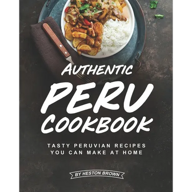 Authentic Peru Cookbook: Tasty Peruvian Recipes You Can Make at Home