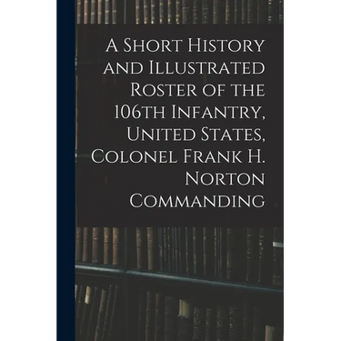 A Short History and Illustrated Roster of the 106th Infantry, United States, Colonel Frank H. Norton Commanding