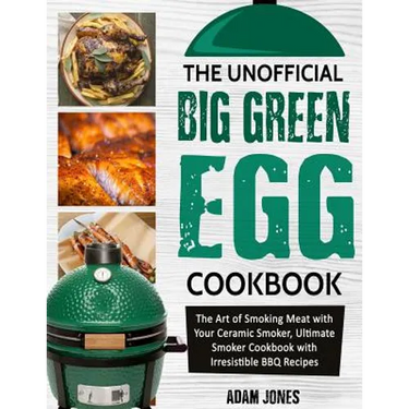 The Unofficial Big Green Egg Cookbook: The Art of Smoking Meat with Your Ceramic Smoker, Ultimate Smoker Cookbook with Irresistible BBQ Recipes