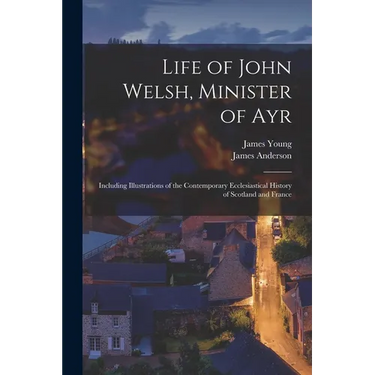 Life of John Welsh, Minister of Ayr: Including Illustrations of the Contemporary Ecclesiastical History of Scotland and France