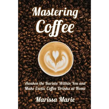 Mastering Coffee: Awaken the Barista Within You and Make Exotic Coffee Drinks at Home