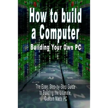 How to build a Computer: Building Your Own PC - The Easy, Step-by-Step Guide to Building the Ultimate, Custom Made PC