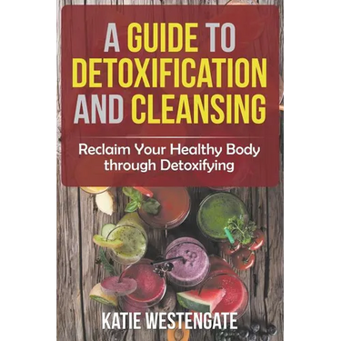 A Guide to Detoxification and Cleansing: Reclaim Your Healthy Body through Detoxifying