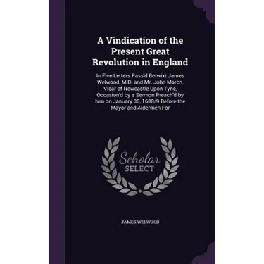 A Vindication of the Present Great Revolution in England: In Five Letters Pass'd Betwixt James Welwood, M.D. and Mr. John March, Vicar of Newcastle Up