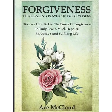 Forgiveness: The Healing Power Of Forgiveness: Discover How To Use The Power Of Forgiveness To Truly Live A Much Happier, Productive And Fulfilling Li