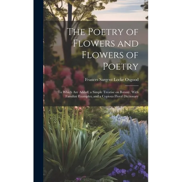 The Poetry of Flowers and Flowers of Poetry; to Which are Added, a Simple Treatise on Botany, With Familiar Examples, and a Copious Floral Dictionary