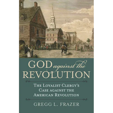 God Against the Revolution: The Loyalist Clergy's Case Against the American Revolution