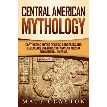 Central American Mythology: Captivating Myths of Gods, Goddesses, and Legendary Creatures of Ancient Mexico and Central America