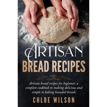 Artisan Bread Recipes: Artisan bread recipes for beginner, a complete cookbook to making delicious and simple to baking kneaded breads