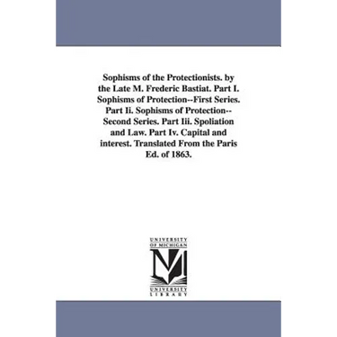 Sophisms of the Protectionists. by the Late M. Frederic Bastiat. Part I. Sophisms of Protection--First Series. Part II. Sophisms of Protection--Second