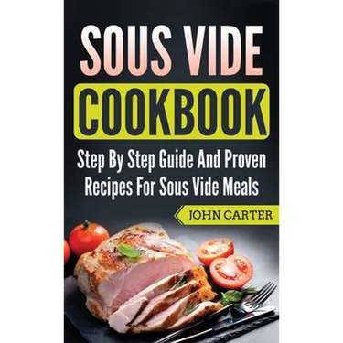 Sous Vide Cookbook: Step By Step Guide And Proven Recipes For Sous Vide Meals