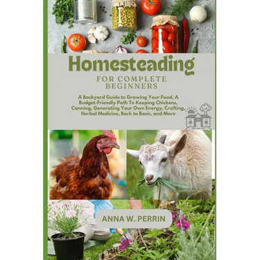 Homesteading For Complete Beginners: A Backyard Guide to Growing Your Food, A Budget-Friendly Path To Keeping Chickens, Canning, Crafting, Herbal Medi