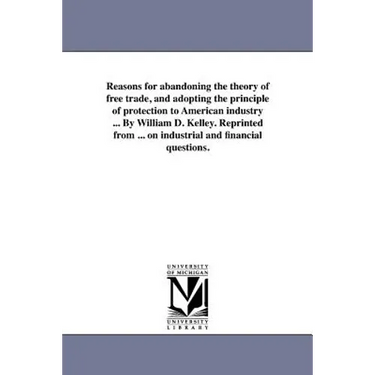 Reasons for abandoning the theory of free trade, and adopting the principle of protection to American industry ... By William D. Kelley. Reprinted fro