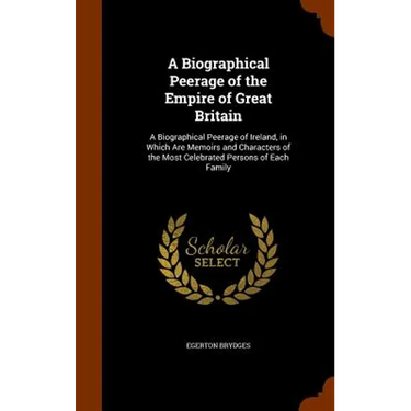 A Biographical Peerage of the Empire of Great Britain: A Biographical Peerage of Ireland, in Which Are Memoirs and Characters of the Most Celebrated P