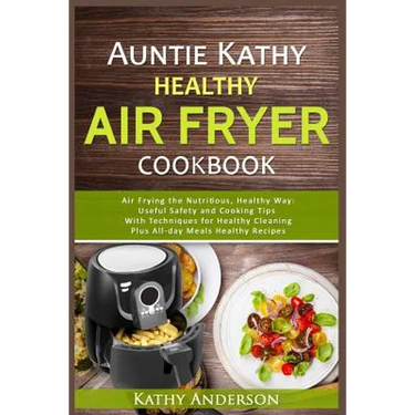 Auntie Kathy Healthy Air Fryer Cookbook: Air Frying the Nutritious, Healthy Way: Useful, Safety and Cooking Tips With Techniques for Healthy Cleaning