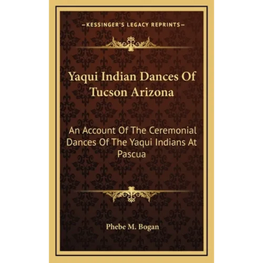 Yaqui Indian Dances Of Tucson Arizona: An Account Of The Ceremonial Dances Of The Yaqui Indians At Pascua