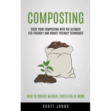 Composting: Start Your Composting With The Ultimate Eco-friendly And Budget Friendly Techniques (How To Create Natural Fertilizer At Home)
