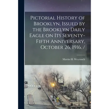 Pictorial History of Brooklyn, Issued by the Brooklyn Daily Eagle on Its Seventy-fifth Anniversary, October 26, 1916. /