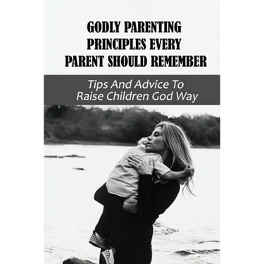 Godly Parenting Principles Every Parent Should Remember: Tips And Advice To Raise Children God Way: Bible Verses To Teach Your Child