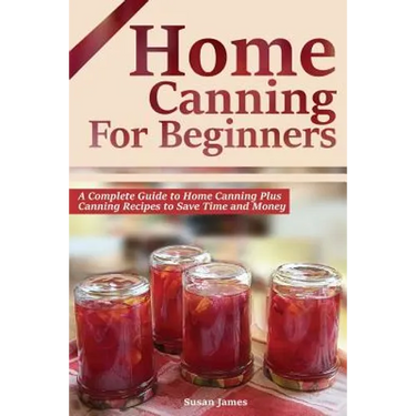 Home Canning for Beginners: A Complete Guide to Home Canning Plus Canning Recipes to Save Time and Money