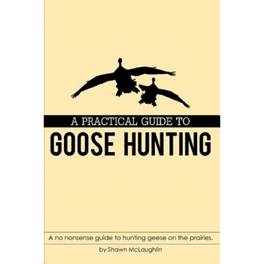 A Practical Guide to Goose Hunting: A no nonsense guide to hunting geese on the prairies.