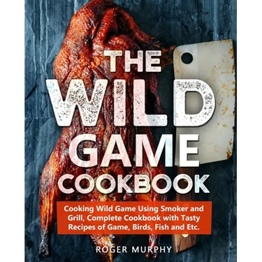 The Wild Game Cookbook: Cooking Wild Game Using Smoker and Grill, Complete Cookbook with Tasty Recipes of Game, Birds, Fish and Etc.