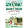 Basic Soil Science for Successful Vegetable Gardening: 7 Simple Steps to Ensure Your Traditional, Raised-Bed, Container, or No-Till Garden Isn't a Wee