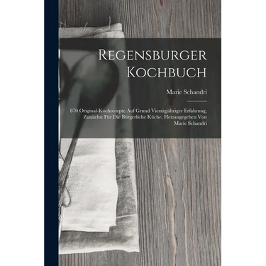 Regensburger Kochbuch: 870 Original-kochrecepte Auf Grund Vierzigjähriger Erfahrung, Zunächst Für Die Bürgerliche Küche, Herausgegeben Von Ma