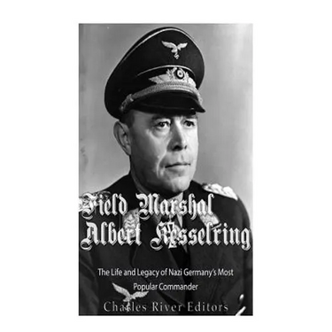 Field Marshal Albert Kesselring: The Life and Legacy of Nazi Germany's Most Popular Commander