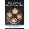 Get Started With Latte Art: Easy Latte Art Designs And Tips For Beginners: Latte Art For Beginners
