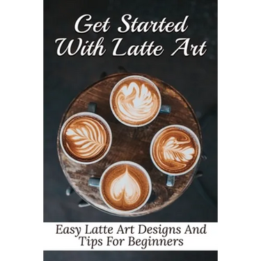 Get Started With Latte Art: Easy Latte Art Designs And Tips For Beginners: Latte Art For Beginners