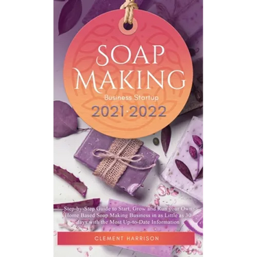 Soap Making Business Startup 2021-2022: Step-by-Step Guide to Start, Grow and Run your Own Home Based Soap Making Business in 30 days with the Most Up