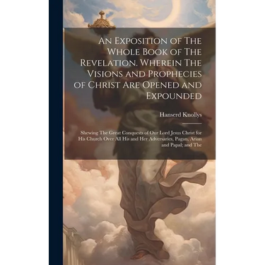 An Exposition of The Whole Book of The Revelation. Wherein The Visions and Prophecies of Christ are Opened and Expounded; Shewing The Great Conquests
