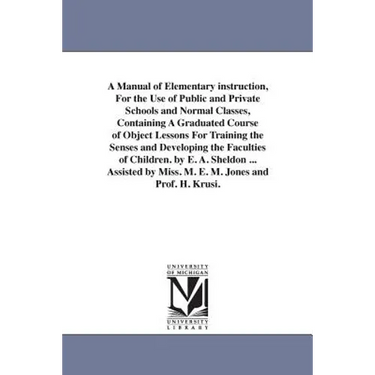 A Manual of Elementary instruction, For the Use of Public and Private Schools and Normal Classes, Containing A Graduated Course of Object Lessons For