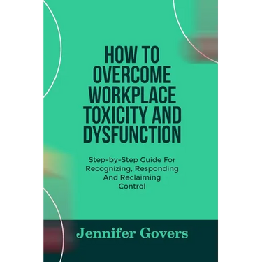 How to Overcome Workplace Toxicity and Dysfunction: Step-by-Step Guide For Recognizing, Responding And Reclaiming Control