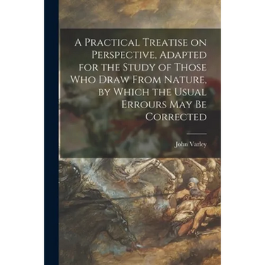 A Practical Treatise on Perspective, Adapted for the Study of Those Who Draw From Nature, by Which the Usual Errours May Be Corrected