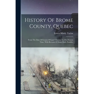 History Of Brome County, Quebec: From The Date Of Grants Of Land Therein To The Present Time. With Records Of Some Early Families