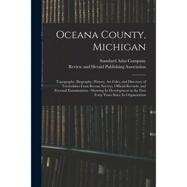 Oceana County, Michigan: Topography, Biography, History, Art Folio, and Directory of Freeholders From Recent Surveys, Official Records, and Per