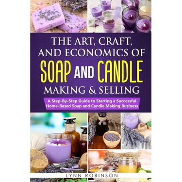 The Art, Craft, and Economics of Soap and Candle Making and Selling: A Step-By-Step Guide to Starting a Successful Home-Based Soap and Candle Making B