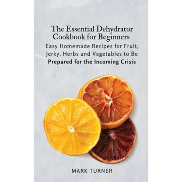 The Essential Dehydrator Cookbook for Beginners: Easy Homemade Recipes for Fruit, Jerky, Herbs and Vegetables to Be Prepared for the Incoming Crisis
