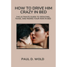 How to Drive Him Crazy in Bed: The Ultimate Guide to Seducing, Tease, and Riding Your Man in Bed