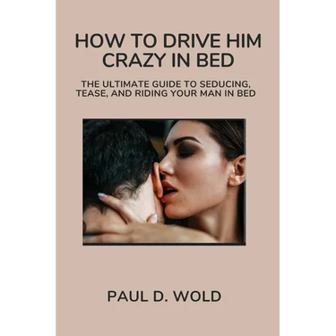 How to Drive Him Crazy in Bed: The Ultimate Guide to Seducing, Tease, and Riding Your Man in Bed