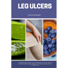 Leg Ulcers: A Beginner's Quick Start Guide to Managing Leg Ulcers Through Diet and Other Natural Methods, With Sample Recipes and a 7-Day Meal Plan
