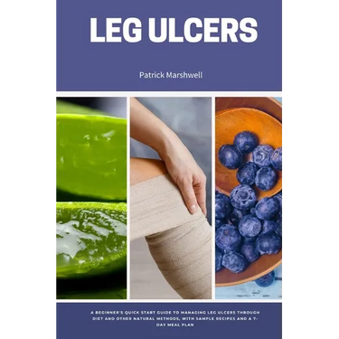 Leg Ulcers: A Beginner's Quick Start Guide to Managing Leg Ulcers Through Diet and Other Natural Methods, With Sample Recipes and a 7-Day Meal Plan