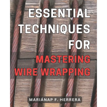 Essential Techniques for Mastering Wire Wrapping: Unlock the Secrets of Wire Wrapping Mastery with Proven Techniques for Exquisite Jewelry Creations