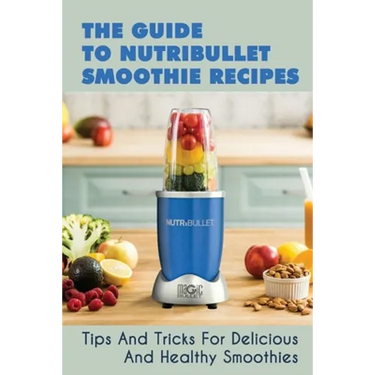 The Guide To Nutribullet Smoothie Recipes: Tips And Tricks For Delicious And Healthy Smoothies: Magic Bullet Smoothie Recipes