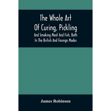 The Whole Art Of Curing, Pickling, And Smoking Meat And Fish, Both In The British And Foreign Modes: With Many Useful Miscellaneous Receipts, And Full