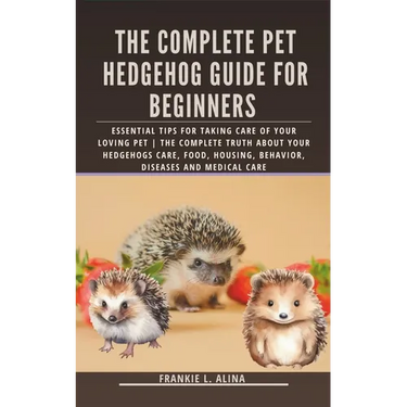 The Complete Pet Hedgehog Guide for Beginners: Essential Tips for Taking Care of Your Loving Pet The Complete Truth about your hedgehogs care, food, h